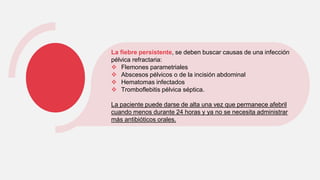 La fiebre persistente, se deben buscar causas de una infección
pélvica refractaria:
 Flemones parametriales
 Abscesos pélvicos o de la incisión abdominal
 Hematomas infectados
 Tromboflebitis pélvica séptica.
La paciente puede darse de alta una vez que permanece afebril
cuando menos durante 24 horas y ya no se necesita administrar
más antibióticos orales.
 