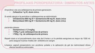 PROFILAXIS PERIOPERATORIA: 30MINUTOS ANTES
Ampicilina o de una cefalosporina de primera generación.
 Cefazolina 1 g IV, dosis única.
Si existe alergia a la penicilina o cefalosporinas se administrará:
 Clindamicina 600 mg IV + Gentamicina 80 mg IV, dosis única
 Metronidazol 500 mg IV + Gentamicina 80 mg IV, dosis única
pacientes obesas:
 Gentamicina a 1,5 mg/kg
 <70Kg 1 g de cefalosporinas de primera
 >70Kg 2 g de cefalosporina de primera
Repetir dosis si el procedimiento dura más de 6 horas o si la pérdida sanguínea es mayor de 1500 ml,
para asegurar buenos niveles del antibiótico en sangre.
Limpieza vaginal preoperatoria con povidona yodada o la aplicación de gel de metronidazol ofrece
efectos benéficos adicionales.
 