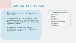 1. Es común que se observe eritema y secreción
de la herida.
2. Los abscesos de las incisiones que se forman
después de una cesárea casi siempre provocan
fiebre persistente o hipertermia que comienza
a partir del cuarto día.
3. El tratamiento consiste en administrar
antibióticos, drenar por medios quirúrgicos y
desbridar tejido afectado.
CARACTERISTICAS:
 Eritema circunscribiendo
la incisión.
 Dolor.
 Edema.
 Induración.
 Drenaje de secreción
purulenta.
 Calor local
 