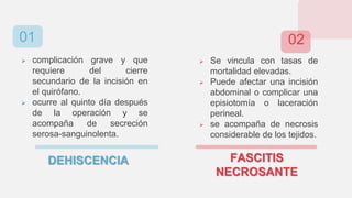  complicación grave y que
requiere del cierre
secundario de la incisión en
el quirófano.
 ocurre al quinto día después
de la operación y se
acompaña de secreción
serosa-sanguinolenta.
FASCITIS
NECROSANTE
 Se vincula con tasas de
mortalidad elevadas.
 Puede afectar una incisión
abdominal o complicar una
episiotomía o laceración
perineal.
 se acompaña de necrosis
considerable de los tejidos.
DEHISCENCIA
01 02
 
