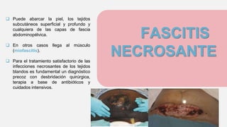FASCITIS
NECROSANTE
 Puede abarcar la piel, los tejidos
subcutáneos superficial y profundo y
cualquiera de las capas de fascia
abdominopélvica.
 En otros casos llega al músculo
(miofascitis).
 Para el tratamiento satisfactorio de las
infecciones necrosantes de los tejidos
blandos es fundamental un diagnóstico
precoz con desbridación quirúrgica,
terapia a base de antibióticos y
cuidados intensivos.
 