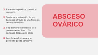 ABSCESO
OVÁRICO
 Rara vez se produce durante el
puerperio.
 Se deben a la invasión de las
bacterias a través de una fisura en
la cápsula ovárica.
 Casi siempre es unilateral y se
presenta entre 1era o 2da
semanas después del parto.
 La rotura es frecuente y la
peritonitis puede ser grave.
 
