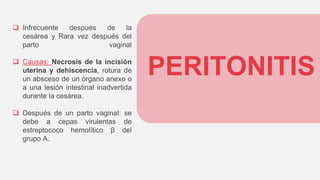 PERITONITIS
 Infrecuente después de la
cesárea y Rara vez después del
parto vaginal
 Causas: Necrosis de la incisión
uterina y dehiscencia, rotura de
un absceso de un órgano anexo o
a una lesión intestinal inadvertida
durante la cesárea.
 Después de un parto vaginal: se
debe a cepas virulentas de
estreptococo hemolítico β del
grupo A.
 