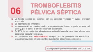 TROMBOFLEBITIS
PÉLVICA SÉPTICA
 La flebitis séptica se extiende por los trayectos venosos y puede provocar
trombosis.
 Se acompaña de linfangitis
 las venas ováricas pueden involucrarse puesto que drenan la parte superior del
útero y, por lo tanto, el sitio de inserción placentaria.
 En 25% de las pacientes, el coágulo se extiende hasta la vena cava inferior y en
ocasiones hasta la vena renal.
 las pacientes son asintomáticas excepto por la presencia de escalofríos.
Ocasional hay dolor en uno o ambos cuadrantes abdominales inferiores.
06
El diagnóstico puede confirmarse con CT o MR.
 