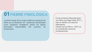 FIEBRE FISIOLÓGICA
La lesión tisular de la cirugía justifica la presencia de
fiebre por la liberación de sustancias identificadas
como pirógenos endógenos desde los tejidos
lesionados responsables del aumento de
temperatura.
01 :
En las primeras 24hpuede tener
una fiebre que llega hasta 38°C y
esto es debido a la reacción
inflamatoria.
Pasado de las 24hrs y >38°C ya
es considerado causa de
complicaciones
 