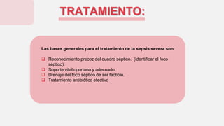 TRATAMIENTO:
Las bases generales para el tratamiento de la sepsis severa son:
 Reconocimiento precoz del cuadro séptico. (identificar el foco
séptico).
 Soporte vital oportuno y adecuado.
 Drenaje del foco séptico de ser factible.
 Tratamiento antibiótico efectivo
 