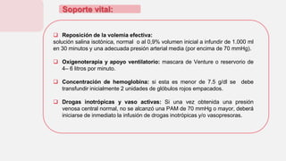 Soporte vital:
 Reposición de la volemia efectiva:
solución salina isotónica, normal o al 0,9% volumen inicial a infundir de 1.000 ml
en 30 minutos y una adecuada presión arterial media (por encima de 70 mmHg).
 Oxigenoterapia y apoyo ventilatorio: mascara de Venture o reservorio de
4– 6 litros por minuto.
 Concentración de hemoglobina: si esta es menor de 7.5 g/dl se debe
transfundir inicialmente 2 unidades de glóbulos rojos empacados.
 Drogas inotrópicas y vaso activas: Si una vez obtenida una presión
venosa central normal, no se alcanzó una PAM de 70 mmHg o mayor, deberá
iniciarse de inmediato la infusión de drogas inotrópicas y/o vasopresoras.
 