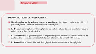 Soporte vital:
DROGAS INOTROPICAS Y VASOACTIVAS:
 Noradrenalina es la primera droga a considerar: La dosis varía entre 0.1 y 1
gamma/kg/minuto pudiendo elevarse hasta 3 mcg/kg/min.
 La Dopamina: 5mcg/kg/min-30 mcg/kg/min. se preferirá el uso de esta cuando hay severo
deterioro de la función miocárdica.
 La Dobutamina: 2 gammas/kg/min - 20gammas/kg/min, cuando se desee optimizar el
gasto cardíaco, una vez normalizada la tensión arterial media entre 70 y 90 mmHg.
 La Adrenalina: la dosis inicial es 0,1 mcg/kg/min hasta un máximo de 5 mcg/kg/min.
 