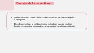 Drenajes de focos sépticos:
 preferentemente por medio de la punción percutánea bajo control ecográfico
o tomográfico.
 El desbridamiento de la herida quirúrgica Indicado en caso de celulitis o
Fascitis necrotizantes, eliminando la mayor cantidad de tejido desvitalizado.
 