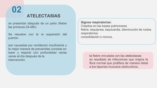 ATELECTASIAS
se presentan después de un parto (fiebre
las primeras 24-48h)
Se resuelve con la re expansión del
pulmón
son causadas por ventilación insuficiente y
la mejor manera de prevenirlas consiste en
toser y respirar con profundidad varias
veces al día después de la
intervención.
02
la fiebre vinculada con las atelectasias
es resultado de infecciones que origina la
flora normal que prolifera de manera distal
a los tapones mucosos obstructivos.
Signos respiratorios:
Crépitos en las bases pulmonares
fiebre, taquipnea, taquicardia, disminución de ruidos
respiratorios.
consolidación o roncus.
 