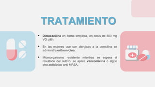 TRATAMIENTO
 Dicloxacilina en forma empírica, en dosis de 500 mg
VO c/6h.
 En las mujeres que son alérgicas a la penicilina se
administra eritromicina.
 Microorganismo resistente mientras se espera el
resultado del cultivo, se aplica vancomicina o algún
otro antibiótico anti-MRSA.
 