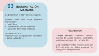 INGURGITACIÓN
MAMARIA:
Se presenta en el 2do y 3er día postparto
Aparece como una súbita turgencia
mamaria con:
 dolor local
 aparente red venosa superficial
 aparición de nódulos en la axila
Se diferencia de la
mastitis en que la ingurgitación es bilateral
y da febrícula (<24 h)
03
TERAPEUTICA:
1.Mujer lactante. Sujetador ajustado
además de vaciado mamario, calor local y
analgesia oxitocina: 10U I.M cada 8 h.
2.no lactante. Vendaje mamario junto con
frío local, restricción hídrica, analgesia y un
antagonista de la prolactina.
 