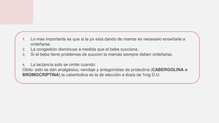 1. Lo mas importante es que si la px esta dando de mamar es necesario enseñarle a
ordeñarse.
2. La congestión disminuye a medida que el bebe succiona.
3. Si el bebe tiene problemas de succion la mamás siempre deben ordeñarse.
4. La lactancia solo se omite cuando:
Obito: solo se dan analgésico, vendaje y antagonistas de prolactina (CABERGOLINA o
BROMOCRIPTINA) la caberbolina es la de elección a dosis de 1mg D.U.
 