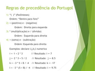 Regras de precedência do Portugol
1) “( )” (Parênteses)
Ordem: “Dentro para fora”
2) + (positivo) e - (negativo)
Ordem: Direita para esquerda
3) * (multiplicação) e / (divisão)
Ordem: Esquerda para direita
4) + (soma) e - (subtração)
Ordem: Esquerda para direita
Exemplos: declare i,j,k,l numerico
i <- 1 + 2 * 3 // Resultado: i 7
←
j <- 2 * 3 + 5 / 2 // Resultado: j 8.5
←
k <- -3 * 5 + 8 / -4 // Resultado: k -17
←
l <- -3 * (5 + 8) / -4 // Resultado: l 9.75
←
 