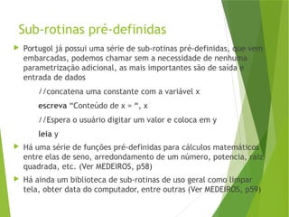 Sub-rotinas pré-definidas
 Portugol já possui uma série de sub-rotinas pré-definidas, que vem
embarcadas, podemos chamar sem a necessidade de nenhuma
parametrização adicional, as mais importantes são de saída e
entrada de dados
//concatena uma constante com a variável x
escreva “Conteúdo de x = “, x
//Espera o usuário digitar um valor e coloca em y
leia y
 Há uma série de funções pré-definidas para cálculos matemáticos
entre elas de seno, arredondamento de um número, potencia, raiz
quadrada, etc. (Ver MEDEIROS, p58)
 Há ainda um biblioteca de sub-rotinas de uso geral como limpar
tela, obter data do computador, entre outras (Ver MEDEIROS, p59)
 