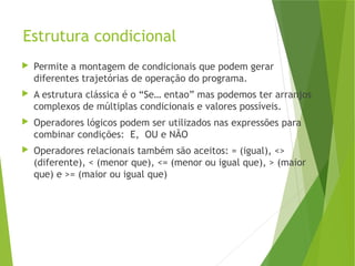 Estrutura condicional
 Permite a montagem de condicionais que podem gerar
diferentes trajetórias de operação do programa.
 A estrutura clássica é o “Se… entao” mas podemos ter arranjos
complexos de múltiplas condicionais e valores possíveis.
 Operadores lógicos podem ser utilizados nas expressões para
combinar condições: E, OU e NÃO
 Operadores relacionais também são aceitos: = (igual), <>
(diferente), < (menor que), <= (menor ou igual que), > (maior
que) e >= (maior ou igual que)
 