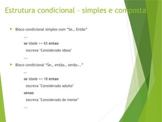 Estrutura condicional – simples e composta
 Bloco condicional simples com “Se… Então”
...
se idade >= 65 entao
escreva "Considerado idoso"
...
 Bloco condicional “Se… então… senão...”
…
se idade >= 18 entao
escreva "Considerado adulto"
senao
escreva "Considerado de menor"
...
 