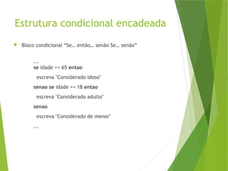Estrutura condicional encadeada
 Bloco condicional “Se… então… senão Se… senão”
...
se idade >= 65 entao
escreva "Considerado idoso"
senao se idade >= 18 entao
escreva "Considerado adulto"
senao
escreva "Considerado de menor"
...
 
