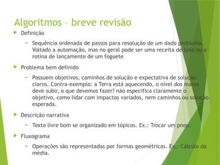 Algoritmos – breve revisão
 Definição
– Sequência ordenada de passos para resolução de um dado problema.
Voltado a automação, mas no geral pode ser uma receita de bolo ou a
rotina de lançamento de um foguete
 Problema bem definido
– Possuem objetivos, caminhos de solução e expectativa de solução
claros. Contra-exemplo: a Terra está aquecendo, o nível dos mares
deve subir, o que devemos fazer? não especifica claramente o
objetivo, como lidar com impactos variados, nem caminhos ou solução
esperada.
 Descrição narrativa
– Texto livre bom se organizado em tópicos. Ex.: Trocar um pneu.
 Fluxograma
– Operações são representadas por formas geométricas. Ex.: Cálculo da
média.
 
