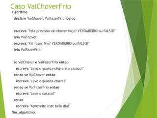 Caso VaiChoverFrio
algoritmo
declare VaiChover, VaiFazerFrio logico
escreva "Pela previsão vai chover hoje? VERDADEIRO ou FALSO?"
leia VaiChover
escreva "Vai fazer frio? VERDADEIRO ou FALSO?"
leia VaiFazerFrio
se VaiChover e VaiFazerFrio entao
escreva "Leve o guarda-chuva e o casaco!"
senao se VaiChover entao
escreva "Leve o guarda-chuva!"
senao se VaiFazerFrio entao
escreva "Leve o casaco!"
senao
escreva "Aproveite este belo dia!"
fim_algoritmo.
 