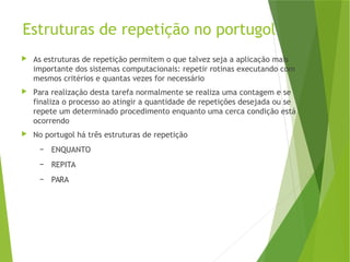 Estruturas de repetição no portugol
 As estruturas de repetição permitem o que talvez seja a aplicação mais
importante dos sistemas computacionais: repetir rotinas executando com
mesmos critérios e quantas vezes for necessário
 Para realização desta tarefa normalmente se realiza uma contagem e se
finaliza o processo ao atingir a quantidade de repetições desejada ou se
repete um determinado procedimento enquanto uma cerca condição está
ocorrendo
 No portugol há três estruturas de repetição
– ENQUANTO
– REPITA
– PARA
 