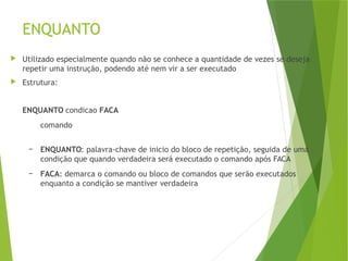 ENQUANTO
 Utilizado especialmente quando não se conhece a quantidade de vezes se deseja
repetir uma instrução, podendo até nem vir a ser executado
 Estrutura:
ENQUANTO condicao FACA
comando
– ENQUANTO: palavra-chave de inicio do bloco de repetição, seguida de uma
condição que quando verdadeira será executado o comando após FACA
– FACA: demarca o comando ou bloco de comandos que serão executados
enquanto a condição se mantiver verdadeira
 