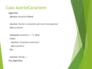 Caso AcerteCaractere
algoritmo
declare caractere literal
escreva "Acerte o caractere para sair do programa:"
leia caractere
enquanto caractere <> "q" faca
inicio
escreva "Caractere incorreto!"
leia caractere
fim
escreva "Saindo..."
fim_algoritmo.
 