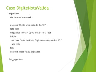 Caso DigiteNotaValida
algoritmo
declare nota numerico
escreva "Digite uma nota de 0 a 10:"
leia nota
enquanto ((nota < 0) ou (nota > 10)) faca
inicio
escreva "Nota inválida! Digite uma nota de 0 a 10:"
leia nota
fim
escreva "Nota válida digitada!"
fim_algoritmo.
 