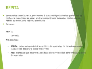 REPITA
 Semelhante a estrutura ENQUANTO esta é utilizada especialmente quando não se
conhece a quantidade de vezes se deseja repetir uma instrução, porém aqui no
REPITA ao menos uma vez será executada
 Estrutura:
REPITA
comando
ATE condicao
– REPITA: palavra-chave de inicio do bloco de repetição, da lista de comandos
(não precisa declarar o bloco inicio/fim)
– ATE: expressão que descreve a condição que deve ocorrer para finalizar o bloco
de repetição
 