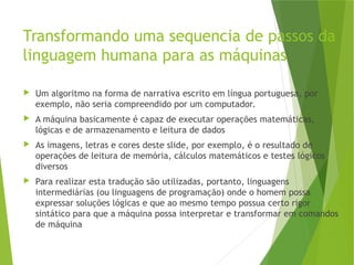 Transformando uma sequencia de passos da
linguagem humana para as máquinas
 Um algoritmo na forma de narrativa escrito em língua portuguesa, por
exemplo, não seria compreendido por um computador.
 A máquina basicamente é capaz de executar operações matemáticas,
lógicas e de armazenamento e leitura de dados
 As imagens, letras e cores deste slide, por exemplo, é o resultado de
operações de leitura de memória, cálculos matemáticos e testes lógicos
diversos
 Para realizar esta tradução são utilizadas, portanto, linguagens
intermediárias (ou linguagens de programação) onde o homem possa
expressar soluções lógicas e que ao mesmo tempo possua certo rigor
sintático para que a máquina possa interpretar e transformar em comandos
de máquina
 