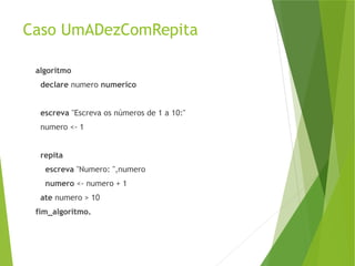 Caso UmADezComRepita
algoritmo
declare numero numerico
escreva "Escreva os números de 1 a 10:"
numero <- 1
repita
escreva "Numero: ",numero
numero <- numero + 1
ate numero > 10
fim_algoritmo.
 