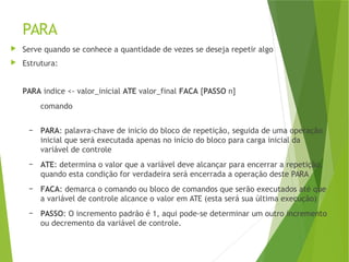 PARA
 Serve quando se conhece a quantidade de vezes se deseja repetir algo
 Estrutura:
PARA indice <- valor_inicial ATE valor_final FACA [PASSO n]
comando
– PARA: palavra-chave de inicio do bloco de repetição, seguida de uma operação
inicial que será executada apenas no início do bloco para carga inicial da
variável de controle
– ATE: determina o valor que a variável deve alcançar para encerrar a repetição,
quando esta condição for verdadeira será encerrada a operação deste PARA
– FACA: demarca o comando ou bloco de comandos que serão executados até que
a variável de controle alcance o valor em ATE (esta será sua última execução)
– PASSO: O incremento padrão é 1, aqui pode-se determinar um outro incremento
ou decremento da variável de controle.
 
