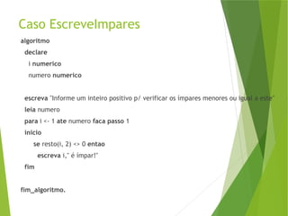 Caso EscreveImpares
algoritmo
declare
i numerico
numero numerico
escreva "Informe um inteiro positivo p/ verificar os ímpares menores ou igual a este"
leia numero
para i <- 1 ate numero faca passo 1
inicio
se resto(i, 2) <> 0 entao
escreva i," é ímpar!"
fim
fim_algoritmo.
 