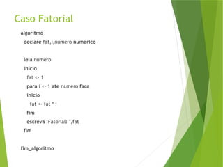 Caso Fatorial
algoritmo
declare fat,i,numero numerico
leia numero
inicio
fat <- 1
para i <- 1 ate numero faca
inicio
fat <- fat * i
fim
escreva "Fatorial: ",fat
fim
fim_algoritmo
 