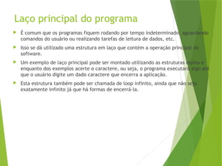 Laço principal do programa
 É comum que os programas fiquem rodando por tempo indeterminado, aguardando
comandos do usuário ou realizando tarefas de leitura de dados, etc.
 Isso se dá utilizado uma estrutura em laço que contém a operação principal do
software.
 Um exemplo de laço principal pode ser montado utilizando as estruturas repita e
enquanto dos exemplos acerte o caractere, ou seja, o programa executará algo até
que o usuário digite um dado caractere que encerra a aplicação.
 Esta estrutura também pode ser chamada de loop infinito, ainda que não seja
exatamente infinito já que há formas de encerrá-la.
 