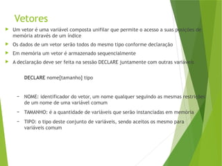 Vetores
 Um vetor é uma variável composta unifilar que permite o acesso a suas posições de
memória através de um índice
 Os dados de um vetor serão todos do mesmo tipo conforme declaração
 Em memória um vetor é armazenado sequencialmente
 A declaração deve ser feita na sessão DECLARE juntamente com outras variáveis
DECLARE nome[tamanho] tipo
– NOME: identificador do vetor, um nome qualquer seguindo as mesmas restrições
de um nome de uma variável comum
– TAMANHO: é a quantidade de variáveis que serão instanciadas em memória
– TIPO: o tipo deste conjunto de variáveis, sendo aceitos os mesmo para
variáveis comum
 