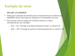 Exemplo de vetor
DECLARE x[5] NUMERICO
 Indica que 5 posições de memória para armazenamento de variáveis tipo
NUMERICO foram reservadas em sequencia e inicializadas com zero
 Para acessar cada um espaço de memória utiliza-se o indice
correspondente, por exemplo:
– x[1] <- 45 //Carrega na primeira posição do vetor x o número 45
– x[5] <- 128 //Carrega na quinta (e última) posição de x o número 128
 