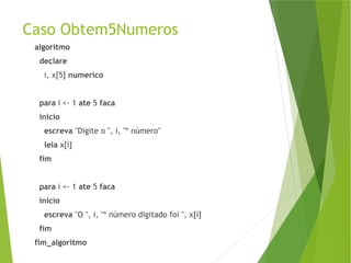Caso Obtem5Numeros
algoritmo
declare
i, x[5] numerico
para i <- 1 ate 5 faca
inicio
escreva "Digite o ", i, "º número"
leia x[i]
fim
para i <- 1 ate 5 faca
inicio
escreva "O ", i, "º número digitado foi ", x[i]
fim
fim_algoritmo
 