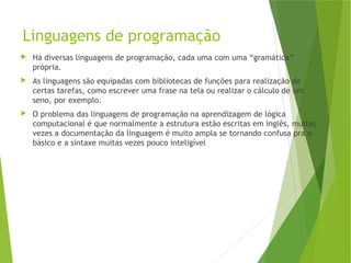 Linguagens de programação
 Há diversas linguagens de programação, cada uma com uma “gramática”
própria.
 As linguagens são equipadas com bibliotecas de funções para realização de
certas tarefas, como escrever uma frase na tela ou realizar o cálculo de um
seno, por exemplo.
 O problema das linguagens de programação na aprendizagem de lógica
computacional é que normalmente a estrutura estão escritas em inglês, muitas
vezes a documentação da linguagem é muito ampla se tornando confusa pra o
básico e a sintaxe muitas vezes pouco inteligível
 