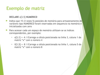 Exemplo de matriz
DECLARE x[3,5] NUMERICO
 Indica que 15 (3 vezes 5) posições de memória para armazenamento de
variáveis tipo NUMERICO foram reservadas em sequencia na memória e
inicializadas com zero
 Para acessar cada um espaço de memória utilizam-se os índices
correspondentes, por exemplo:
– x[3,1] <- 4 //Carrega a célula posicionada na linha 3, coluna 1 da
matriz “x” com o número 4
– X[1,5] <- 8 //Carrega a célula posicionada na linha 1, coluna 5 da
matriz “x” com o número 8
 