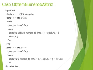 Caso ObtemNumerosMatriz
algoritmo
declare i, j, x[3,5] numerico
para i <- 1 ate 3 faca
inicio
para j <- 1 ate 5 faca
inicio
escreva "Digite o número da linha ", i, " e coluna ", j
leia x[i,j]
fim
fim
para i <- 1 ate 3 faca
para j <- 1 ate 5 faca
inicio
escreva "O número da linha ", i, " e coluna ", j, " é: ", x[i,j]
fim
fim_algoritmo
 