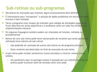 Sub-rotinas ou sub-programas
 São blocos de instruções que realizam algum processamento bem definido
 É interessante para “encapsular” a solução de dados problemas em estruturas mais
enxutas e bem testadas
 Torna o programa mais simples de entender pois códigos de atividades específicos
ficam descritos em áreas específicas e o problema como um todo fica dividido em
implementações menores
 Em algumas linguagens também podem ser chamados de funções, métodos ou
procedimentos
 Dentro de uma sub-rotina pode haver declarações de variáveis que serão apenas de
utilização local (dentro da sub-rotina)
– não podendo ser acessada de outras sub-rotinas ou do programa principal.
– Estas variáveis são destruídas no final da execução da sub-rotina
 A sub-rotina pode receber parâmetros (como entradas) e retornar valores (como
saídas).
– Um parâmetro aqui no portugol sempre é passado por sua referência então na
prática pode funcionar além de entrada como uma saída
 