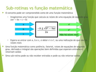 Sub-rotinas vs função matemática
 O conceito pode ser compreendido como de uma função matemática
– Imaginemos uma função que calcula as raízes de uma equação de segundo grau
(ax² + bx + c = 0)
– Espera-se entrar com a, b e c, e obter x' e x'', ou uma indicação de que não há
raízes reais
 Uma função matemática como potência, fatorial, raizes de equações de segundo
grau, derivada e integral são operações bem definidas que esperam entradas e
retornam saídas
 Uma sub-rotina pode ou não receber entradas e pode ou não retornar saídas
a
b
c
x'
x''
Não há raízes reais
 