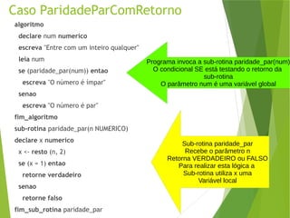 Caso ParidadeParComRetorno
algoritmo
declare num numerico
escreva "Entre com um inteiro qualquer"
leia num
se (paridade_par(num)) entao
escreva "O número é ímpar"
senao
escreva "O número é par"
fim_algoritmo
sub-rotina paridade_par(n NUMERICO)
declare x numerico
x <- resto (n, 2)
se (x = 1) entao
retorne verdadeiro
senao
retorne falso
fim_sub_rotina paridade_par
Programa invoca a sub-rotina paridade_par(num)
O condicional SE está testando o retorno da
sub-rotina
O parâmetro num é uma variável global
Sub-rotina paridade_par
Recebe o parâmetro n
Retorna VERDADEIRO ou FALSO
Para realizar esta lógica a
Sub-rotina utiliza x uma
Variável local
 