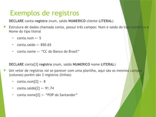 Exemplos de registros
DECLARE conta registro (num, saldo NUMERICO cliente LITERAL)
 Estrutura de dados chamada conta, possui três campos: Num e saldo do tipo numérico e
Nome do tipo literal
– conta.num <- 5
– conta.saldo <- 850.65
– conta.nome <- “CC do Banco do Brasil”
DECLARE conta[3] registro (num, saldo NUMERICO nome LITERAL)
 Um vetor de registros vai se parecer com uma planilha, aqui são os mesmos campos
(colunas) porém são 3 registros (linhas)
– conta.num[2] <- 8
– conta.saldo[2] <- 91.74
– conta.nome[2] <- “POP do Santander”
 