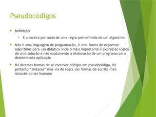 Pseudocódigos
 Definição
– É a escrita por meio de uma regra pré-definida de um algoritmo.
 Não é uma linguagem de programação, é uma forma de expressar
algoritmos para uso didático onde o mais importante é expressão lógica
de uma solução e não exatamente a elaboração de um programa para
determinada aplicação
 Há diversas formas de se escrever códigos em pseudocódigo, há
portanto “sintaxes” mas via de regra são formas de escrita mais
naturais ao ser humano
 