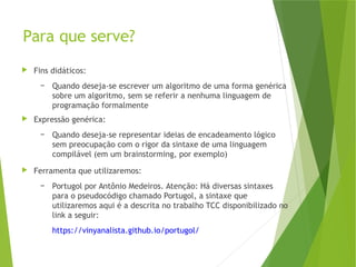 Para que serve?
 Fins didáticos:
– Quando deseja-se escrever um algoritmo de uma forma genérica
sobre um algoritmo, sem se referir a nenhuma linguagem de
programação formalmente
 Expressão genérica:
– Quando deseja-se representar ideias de encadeamento lógico
sem preocupação com o rigor da sintaxe de uma linguagem
compilável (em um brainstorming, por exemplo)
 Ferramenta que utilizaremos:
– Portugol por Antônio Medeiros. Atenção: Há diversas sintaxes
para o pseudocódigo chamado Portugol, a sintaxe que
utilizaremos aqui é a descrita no trabalho TCC disponibilizado no
link a seguir:
https://vinyanalista.github.io/portugol/
 