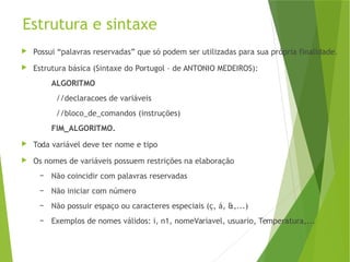 Estrutura e sintaxe
 Possui “palavras reservadas” que só podem ser utilizadas para sua própria finalidade.
 Estrutura básica (Sintaxe do Portugol – de ANTONIO MEDEIROS):
ALGORITMO
//declaracoes de variáveis
//bloco_de_comandos (instruções)
FIM_ALGORITMO.
 Toda variável deve ter nome e tipo
 Os nomes de variáveis possuem restrições na elaboração
– Não coincidir com palavras reservadas
– Não iniciar com número
– Não possuir espaço ou caracteres especiais (ç, á, &,...)
– Exemplos de nomes válidos: i, n1, nomeVariavel, usuario, Temperatura,...
 