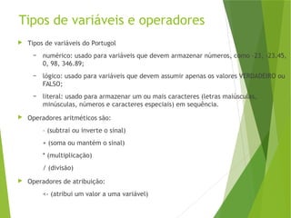 Tipos de variáveis e operadores
 Tipos de variáveis do Portugol
– numérico: usado para variáveis que devem armazenar números, como -23, -23.45,
0, 98, 346.89;
– lógico: usado para variáveis que devem assumir apenas os valores VERDADEIRO ou
FALSO;
– literal: usado para armazenar um ou mais caracteres (letras maiúsculas,
minúsculas, números e caracteres especiais) em sequência.
 Operadores aritméticos são:
– (subtrai ou inverte o sinal)
+ (soma ou mantém o sinal)
* (multiplicação)
/ (divisão)
 Operadores de atribuição:
<- (atribui um valor a uma variável)
 