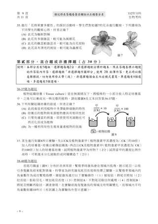 第 9 頁 112年分科
共 11 頁 生物考科
- 9 -
請記得在答題卷簽名欄位以正楷簽全名
35. 進行「花與果實多樣性」的探討活動時，學生們對如圖7的花朵進行觀察。下列選項為
不同學生的觀察心得，何者正確？
(A) 此花為輻射對稱
(B) 此花有多個雄蕊，較可能為風媒花
(C) 此花的雌蕊較雄蕊長，較可能為自花授粉
(D) 此花具有漂亮的斑紋，較可能為蟲媒花
第 貳 部 分 、 混 合 題 或 非 選 擇 題 （ 占 3 0 分 ）
說明：本部分共有5題組，選擇題每題2分，非選擇題配分標於題末。限在答題卷標示題號
的作答區內作答。選擇題與「非選擇題作圖部分」使用 2B 鉛筆作答，更正時以橡
皮擦擦拭，切勿使用修正帶（液）。非選擇題請由左而右橫式書寫。單選題有4個選
項，多選題有5個選項。
36-37題為題組
植物組織培養（Tissue culture）是在無菌情況下，將植株的一小部分放入特定培養基
中，之後可以養成另一株完整的植物。請依據圖8及文本回答第36-37題。
36. 下列有關組織培養的敘述，何者正確？
(A) 此技術是利用植物中多潛能幹細胞的特性
(B) 培養出的植物與來源植物應具有相同性狀
(C) 只要有適當的刺激，即使使用死細胞也可
再活化而成為植株
(D) 為一種利用有性生殖來量產植物的技術
37. 某生進行如圖8所示實驗，先以CK及植物激素甲（植物激素甲其濃度為〔CK〕的10倍）
加入的培養基，培養出癒傷組織後，再改以CK及植物激素甲
（植物激素甲其濃度為
〔CK〕
的100倍）加入的培養基培養。試問植物激素甲為何物？（2分）試問當甲的濃度比例升
高時，可刺激未分化細胞形成何種構造？（2分）
38-40題為題組
長尾巧織雀（圖9）分布於非洲草原，繁殖季時雄鳥會在領域內低飛、展示尾羽，以吸
引多隻雌鳥前來配對築巢。科學家為研究雄鳥尾羽長度與性擇之關聯，以繁殖季領域內的
鳥巢數作為成功繁殖指標，捕捉雄鳥進行以下實驗操作：
（1）縮短組：將尾羽剪短；
（2）
拉長組：黏貼羽毛、增加尾羽長度；
（3）控制組A：不對尾羽做任何處理；
（4）控制組B：
將尾羽剪斷再黏回。調查發現，在實驗前後每隻雄鳥的領域沒有明顯變化，而領域內平均
鳥巢數如圖10所示（柱狀圖上為實驗鳥外型示意圖）
。
圖 7
: 癒傷組織
甲
[CK] = 10
甲
[CK] = 100
?
癒傷組織
圖 8
甲 甲
[CK] [CK]
10 100
？
 